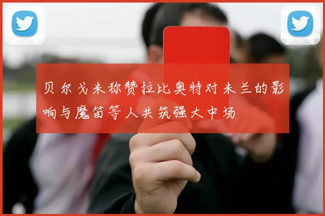 贝尔戈米称赞拉比奥特对米兰的影响与魔笛等人共筑强大中场